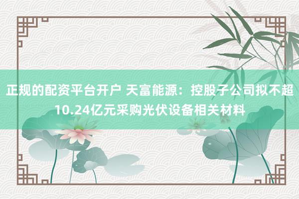 正规的配资平台开户 天富能源：控股子公司拟不超10.24亿元采购光伏设备相关材料