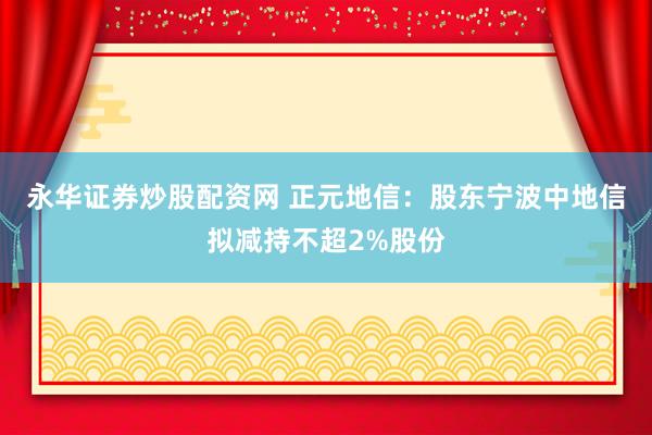 永华证券炒股配资网 正元地信：股东宁波中地信拟减持不超2%股份