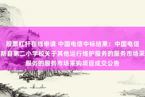 股票杠杆在线申请 中国电信中标结果：中国电信中标结果：玛纳斯县第二小学校关于其他运行维护服务的服务市场采购项目成交公告