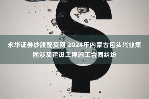 永华证券炒股配资网 2024年内蒙古包头兴业集团涉及建设工程施工合同纠纷