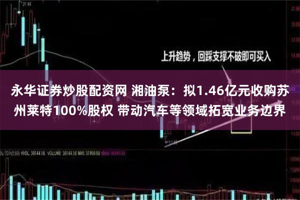 永华证券炒股配资网 湘油泵：拟1.46亿元收购苏州莱特100%股权 带动汽车等领域拓宽业务边界