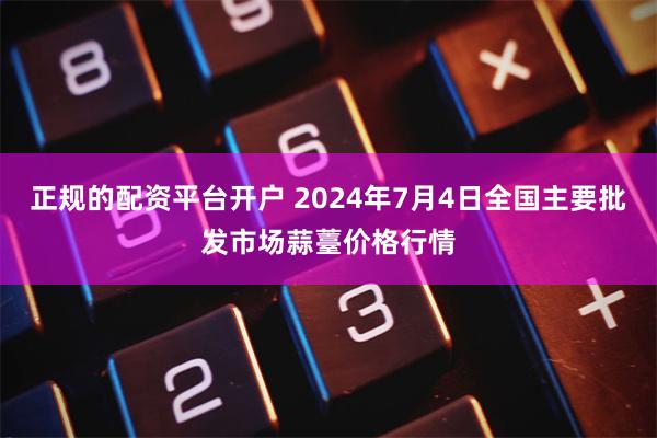 正规的配资平台开户 2024年7月4日全国主要批发市场蒜薹价格行情