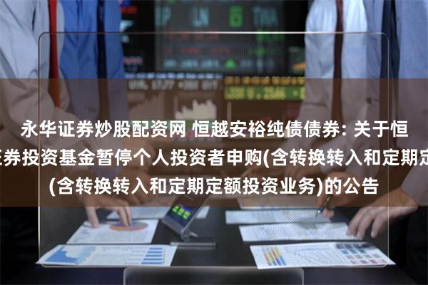 永华证券炒股配资网 恒越安裕纯债债券: 关于恒越安裕纯债债券型证券投资基金暂停个人投资者申购(含转换转入和定期定额投资业务)的公告