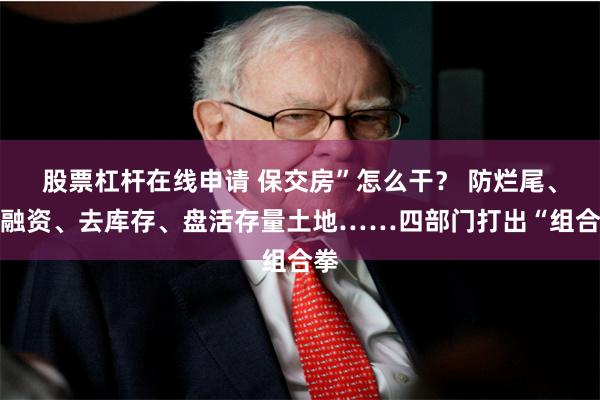 股票杠杆在线申请 保交房”怎么干？ 防烂尾、促融资、去库存、盘活存量土地……四部门打出“组合拳