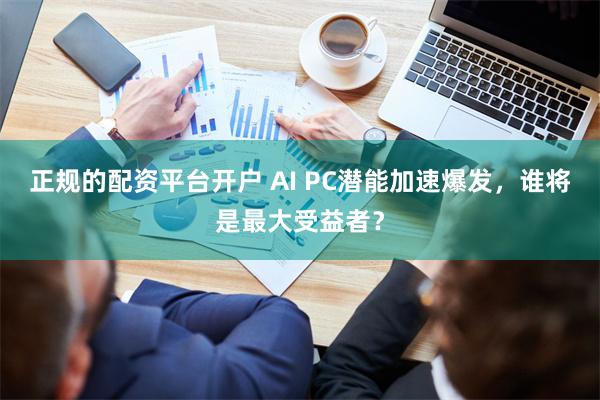 正规的配资平台开户 AI PC潜能加速爆发，谁将是最大受益者？