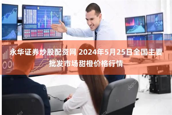 永华证券炒股配资网 2024年5月25日全国主要批发市场甜橙价格行情