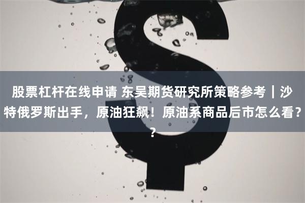 股票杠杆在线申请 东吴期货研究所策略参考｜沙特俄罗斯出手，原油狂飙！原油系商品后市怎么看？