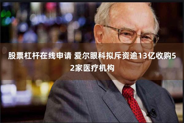 股票杠杆在线申请 爱尔眼科拟斥资逾13亿收购52家医疗机构