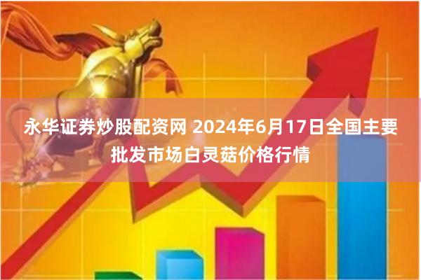 永华证券炒股配资网 2024年6月17日全国主要批发市场白灵菇价格行情