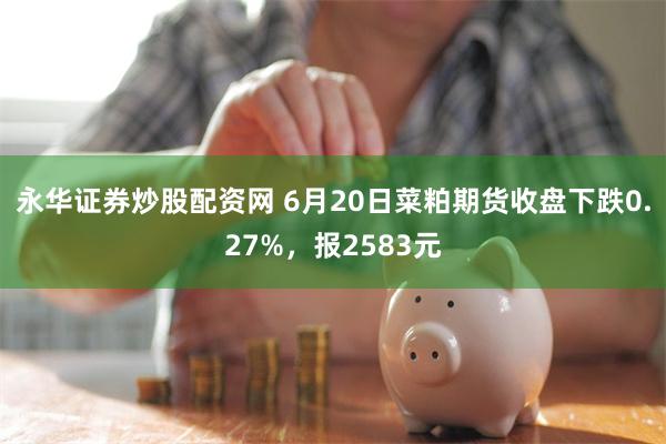 永华证券炒股配资网 6月20日菜粕期货收盘下跌0.27%，报2583元