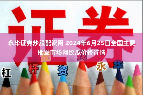 永华证券炒股配资网 2024年6月25日全国主要批发市场网纹瓜价格行情