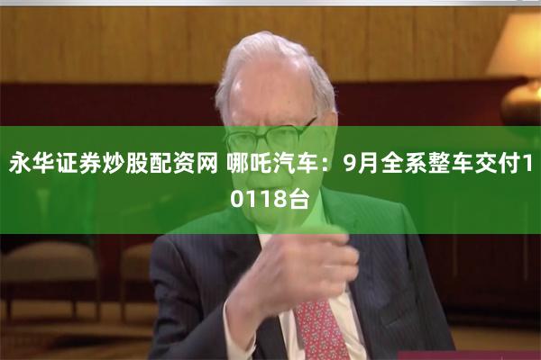 永华证券炒股配资网 哪吒汽车：9月全系整车交付10118台