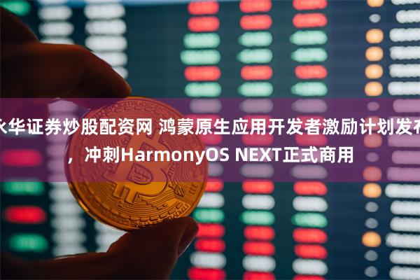 永华证券炒股配资网 鸿蒙原生应用开发者激励计划发布，冲刺HarmonyOS NEXT正式商用